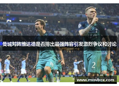 曼城对阵维达德是否排出最强阵容引发激烈争议和讨论