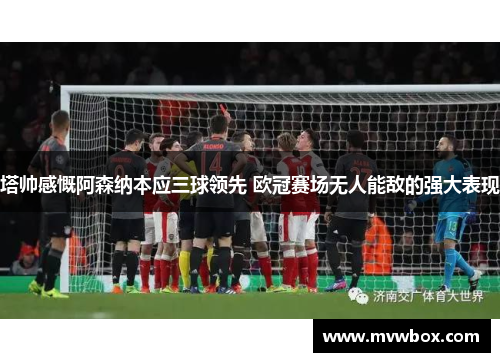 塔帅感慨阿森纳本应三球领先 欧冠赛场无人能敌的强大表现